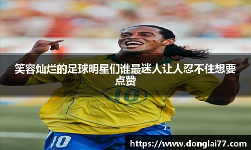 笑容灿烂的足球明星们谁最迷人让人忍不住想要点赞